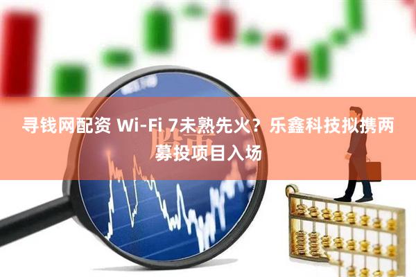 寻钱网配资 Wi-Fi 7未熟先火？乐鑫科技拟携两募投项目入场