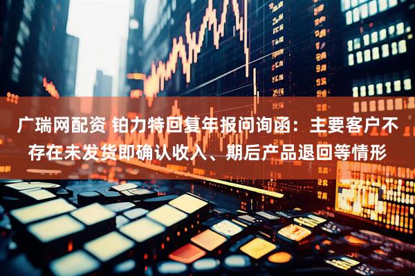 广瑞网配资 铂力特回复年报问询函：主要客户不存在未发货即确认收入、期后产品退回等情形