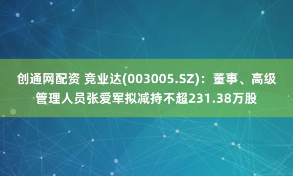 创通网配资 竞业达(003005.SZ)：董事、高级管理人员张爱军拟减持不超231.38万股