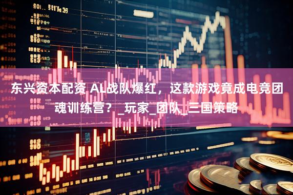 东兴资本配资 AL战队爆红，这款游戏竟成电竞团魂训练营？_玩家_团队_三国策略