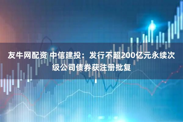 友牛网配资 中信建投：发行不超200亿元永续次级公司债券获注册批复