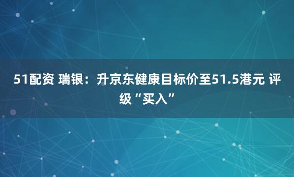 51配资 瑞银：升京东健康目标价至51.5港元 评级“买入”