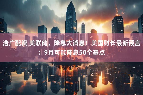 浩广配资 美联储，降息大消息！美国财长最新预言：9月可能降息50个基点