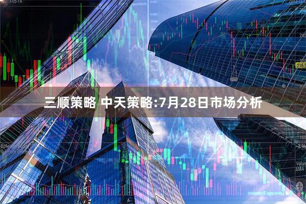 三顺策略 中天策略:7月28日市场分析