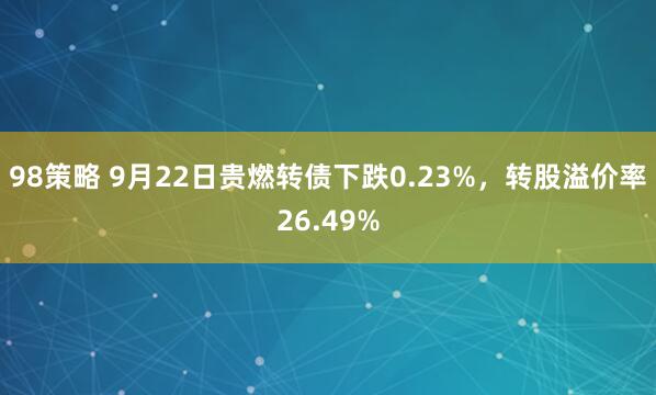 98策略 9月22日贵燃转债下跌0.23%，转股溢价率26.49%