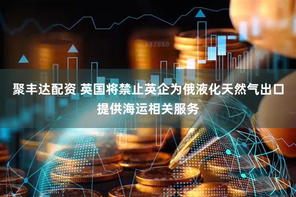 聚丰达配资 英国将禁止英企为俄液化天然气出口提供海运相关服务