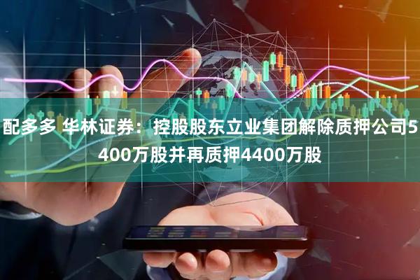配多多 华林证券：控股股东立业集团解除质押公司5400万股并再质押4400万股