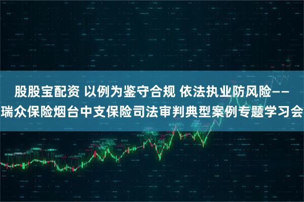 股股宝配资 以例为鉴守合规 依法执业防风险——瑞众保险烟台中支保险司法审判典型案例专题学习会